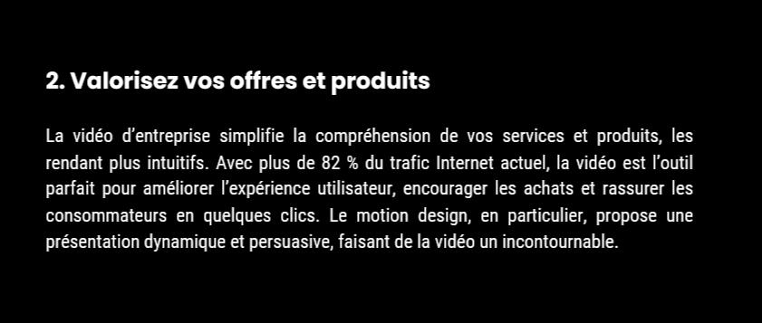 Avantage 2 : Valorisez vos offres et produits 2. Valorisez vos offres et produits La vidéo d’entreprise simplifie la compréhension de vos services et produits, les rendant plus intuitifs. Avec plus de 82 % du trafic Internet actuel, la vidéo est l’outil parfait pour améliorer l’expérience utilisateur