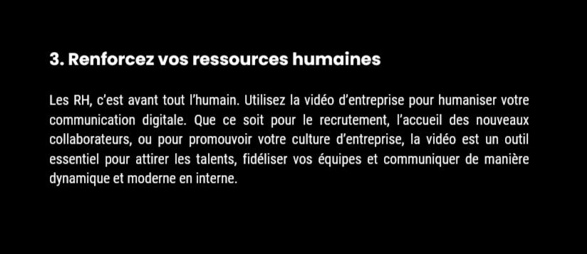 Avantage 3 : Renforcez vos ressources humaines 3. Renforcez vos ressources humaines Les RH, c’est avant tout l’humain. Utilisez la vidéo d’entreprise pour humaniser votre communication digitale. Que ce soit pour le recrutement, l’accueil des nouveaux collaborateurs, ou pour promouvoir votre culture d’